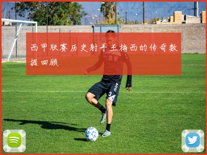西甲联赛历史射手王梅西的传奇数据回顾