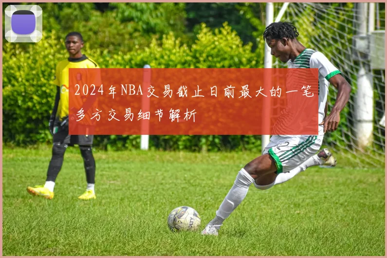 2024年NBA交易截止日前最大的一笔多方交易细节解析