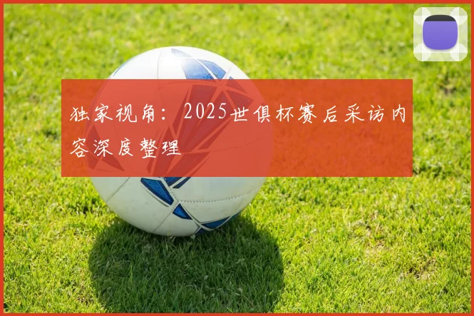 独家视角：2025世俱杯赛后采访内容深度整理