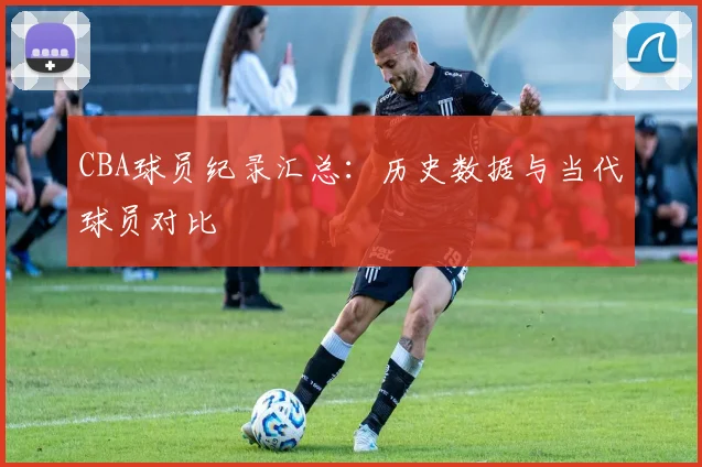CBA球员纪录汇总：历史数据与当代球员对比