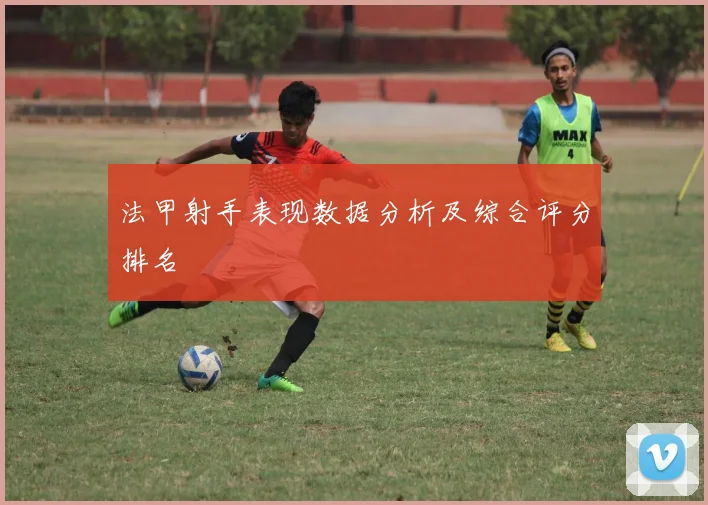法甲射手表现数据分析及综合评分排名