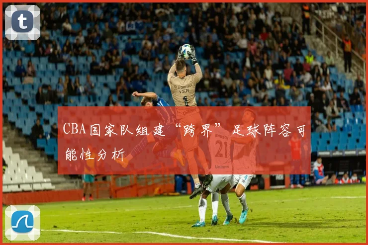 CBA国家队组建“跨界”足球阵容可能性分析